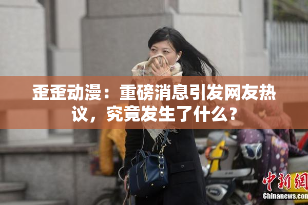 歪歪动漫：重磅消息引发网友热议，究竟发生了什么？