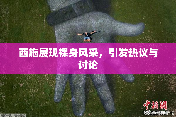 西施展现裸身风采，引发热议与讨论