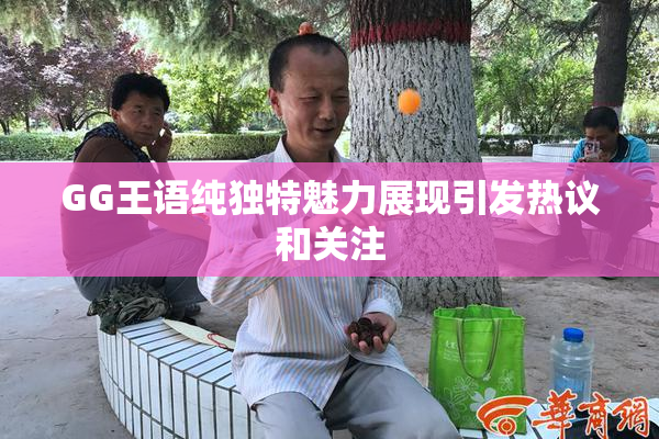 GG王语纯独特魅力展现引发热议和关注