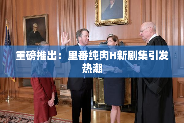 重磅推出：里番纯肉H新剧集引发热潮