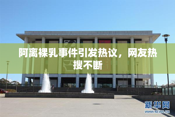 阿离裸乳事件引发热议，网友热搜不断