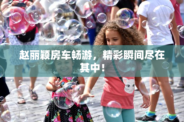 赵丽颖房车畅游，精彩瞬间尽在其中！