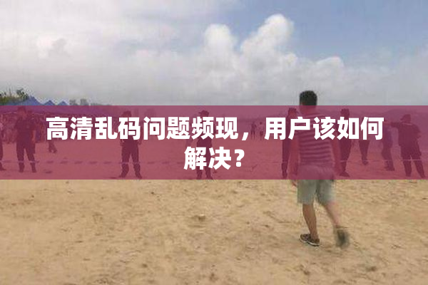 高清乱码问题频现，用户该如何解决？