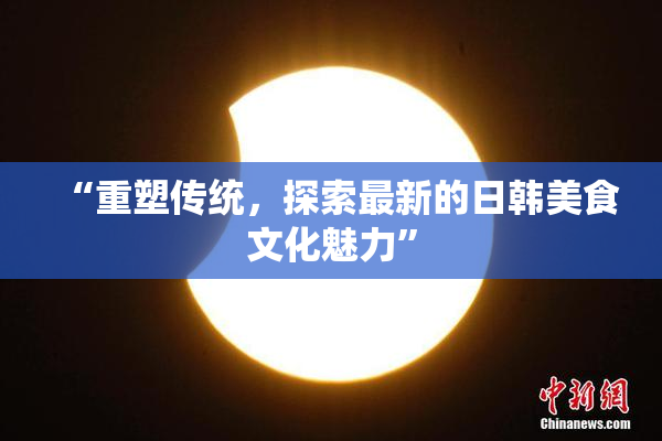 “重塑传统，探索最新的日韩美食文化魅力”