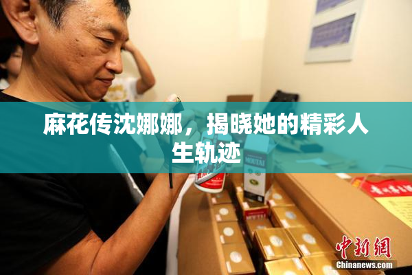 麻花传沈娜娜，揭晓她的精彩人生轨迹