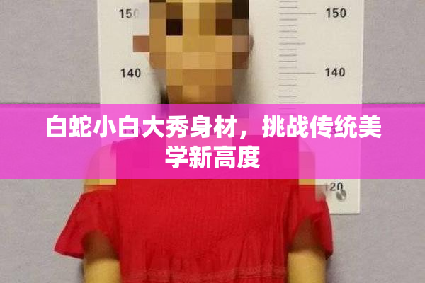 白蛇小白大秀身材，挑战传统美学新高度