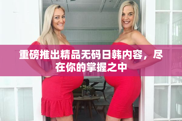 重磅推出精品无码日韩内容，尽在你的掌握之中