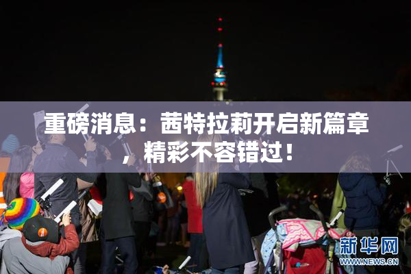 重磅消息：茜特拉莉开启新篇章，精彩不容错过！