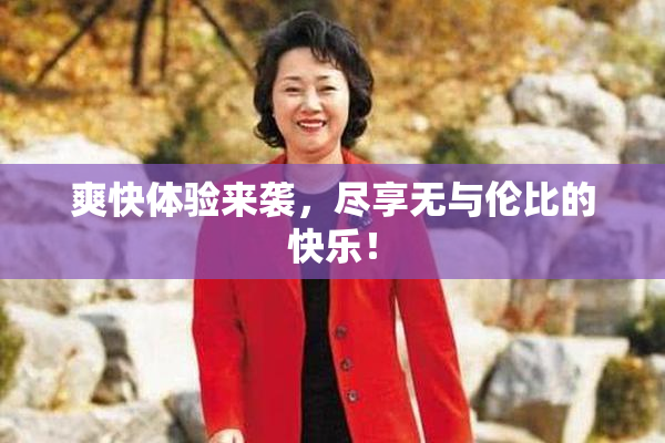 爽快体验来袭，尽享无与伦比的快乐！