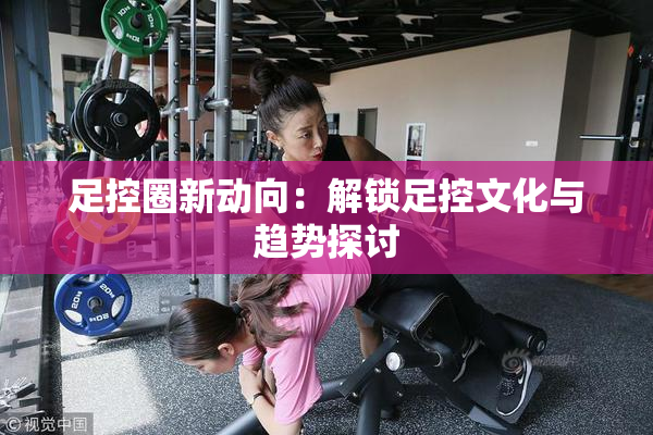 足控圈新动向：解锁足控文化与趋势探讨
