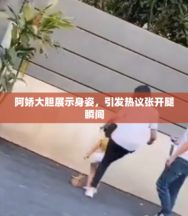 阿娇大胆展示身姿，引发热议张开腿瞬间