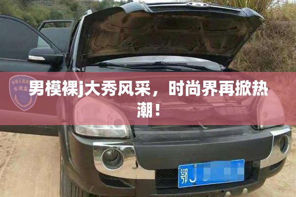 男模裸j大秀风采，时尚界再掀热潮！