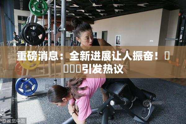 重磅消息：全新进展让人振奋！馃悢馃悢引发热议