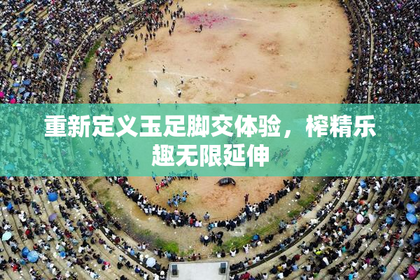重新定义玉足脚交体验，榨精乐趣无限延伸
