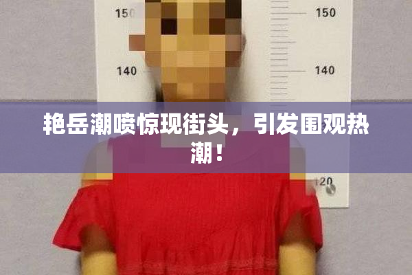 艳岳潮喷惊现街头，引发围观热潮！