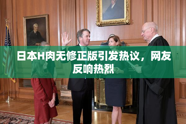 日本H肉无修正版引发热议，网友反响热烈