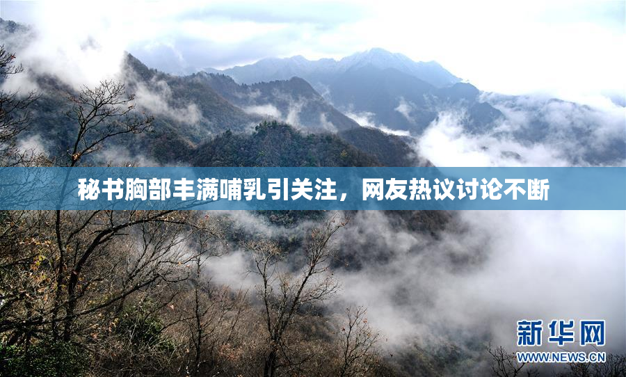 秘书胸部丰满哺乳引关注，网友热议讨论不断