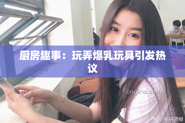 厨房趣事：玩弄爆乳玩具引发热议