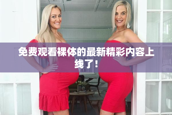 免费观看裸体的最新精彩内容上线了！