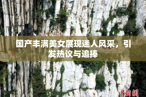 国产丰满美女展现迷人风采，引发热议与追捧