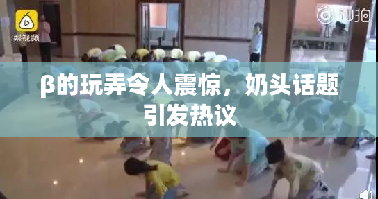 β的玩弄令人震惊，奶头话题引发热议