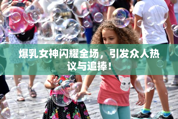 爆乳女神闪耀全场，引发众人热议与追捧！