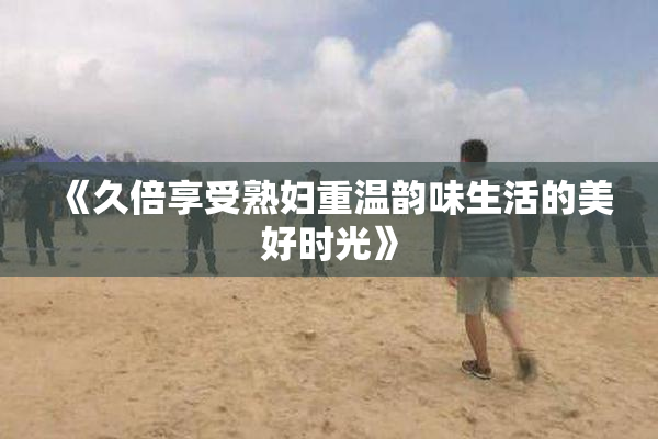 《久倍享受熟妇重温韵味生活的美好时光》