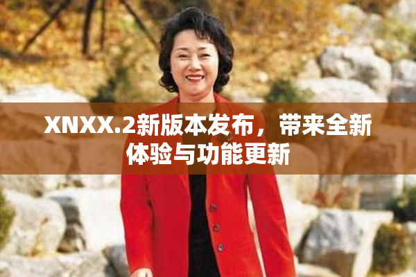 XNXX.2新版本发布，带来全新体验与功能更新