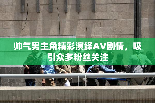 帅气男主角精彩演绎AV剧情，吸引众多粉丝关注
