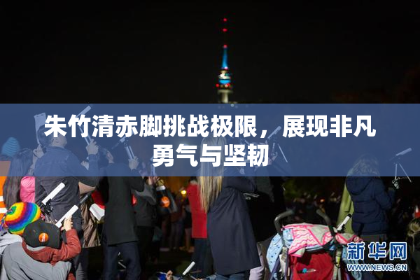 朱竹清赤脚挑战极限，展现非凡勇气与坚韧