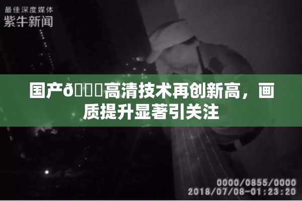 国产🍑高清技术再创新高，画质提升显著引关注