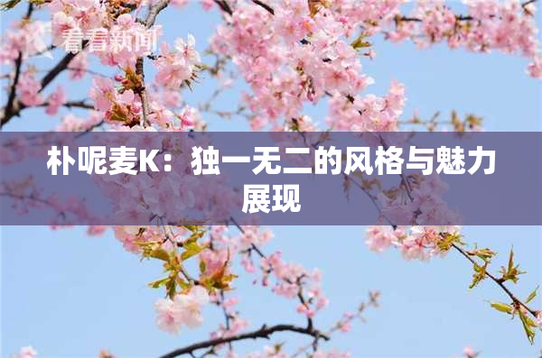 朴呢麦K：独一无二的风格与魅力展现