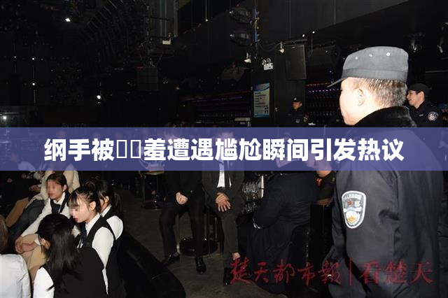 纲手被❌‌羞遭遇尴尬瞬间引发热议