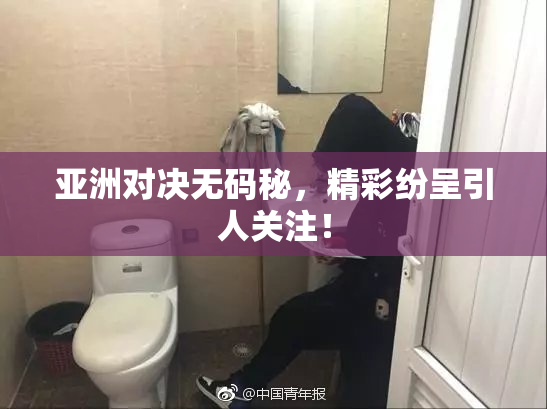亚洲对决无码秘，精彩纷呈引人关注！