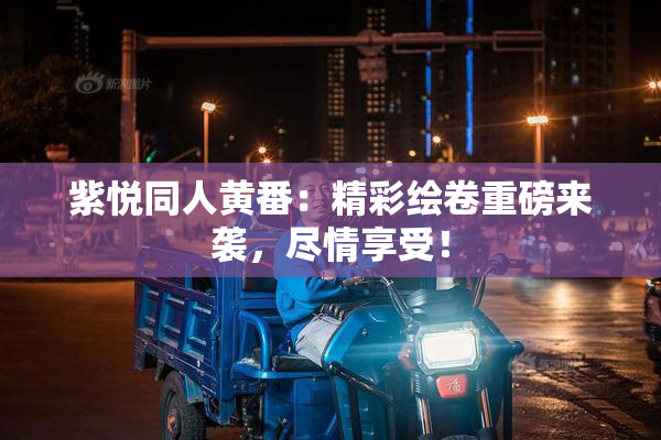 紫悦同人黄番：精彩绘卷重磅来袭，尽情享受！