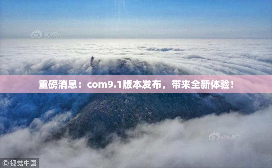 重磅消息：com9.1版本发布，带来全新体验！