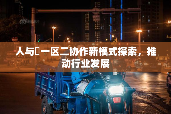 人与嘼一区二协作新模式探索，推动行业发展