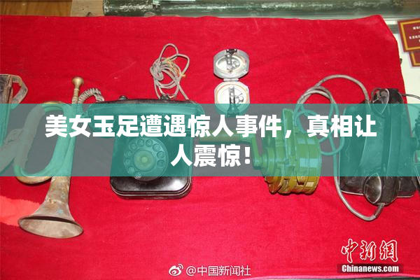 美女玉足遭遇惊人事件，真相让人震惊！