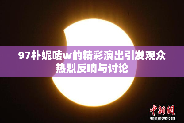 97朴妮唛w的精彩演出引发观众热烈反响与讨论