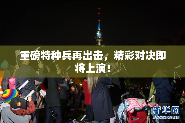 重磅特种兵再出击，精彩对决即将上演！