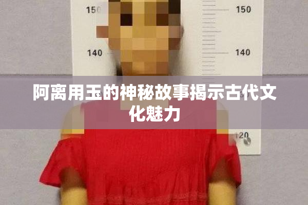 阿离用玉的神秘故事揭示古代文化魅力