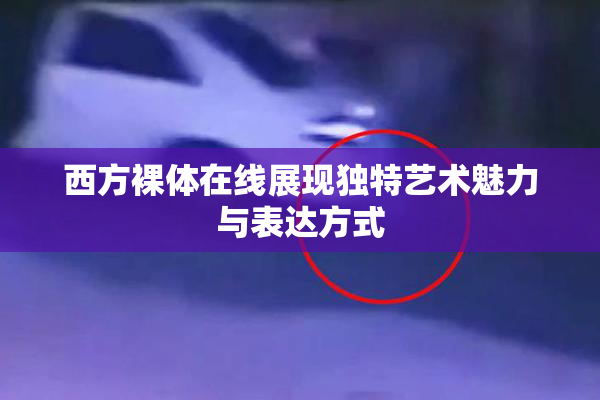 西方裸体在线展现独特艺术魅力与表达方式
