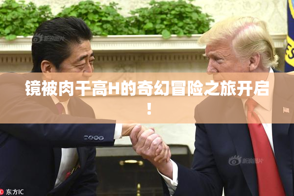 镜被肉干高H的奇幻冒险之旅开启！