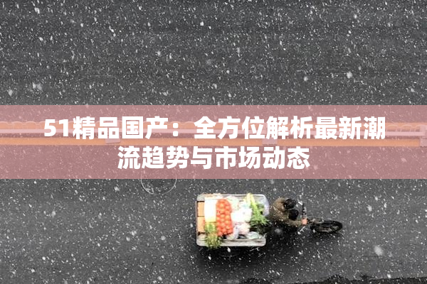 51精品国产：全方位解析最新潮流趋势与市场动态