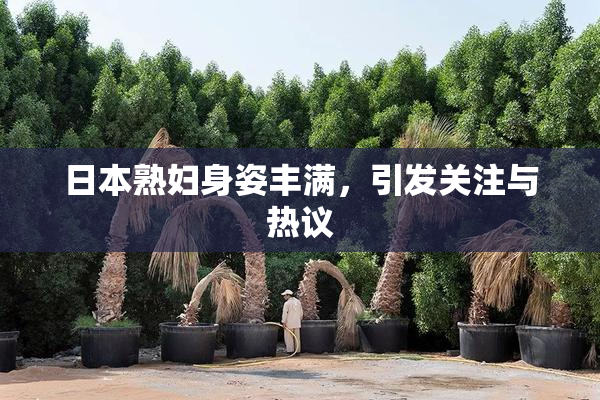 日本熟妇身姿丰满，引发关注与热议