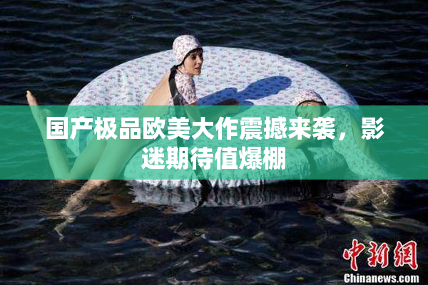 国产极品欧美大作震撼来袭，影迷期待值爆棚