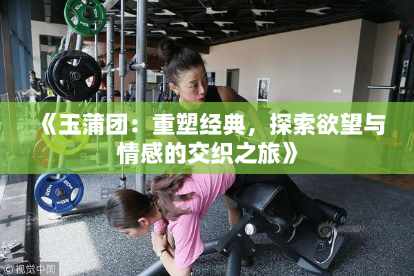 《玉蒲团：重塑经典，探索欲望与情感的交织之旅》