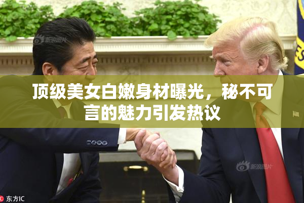 顶级美女白嫩身材曝光，秘不可言的魅力引发热议