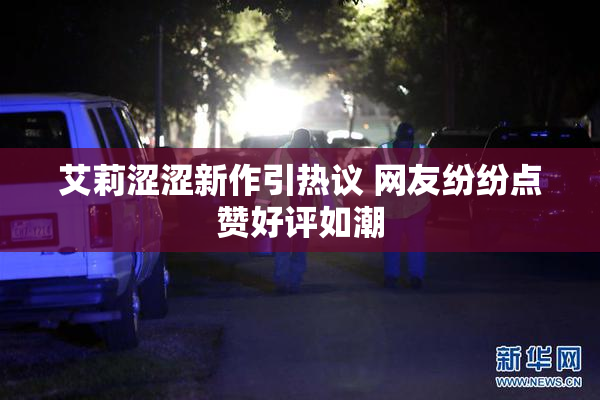 艾莉涩涩新作引热议 网友纷纷点赞好评如潮