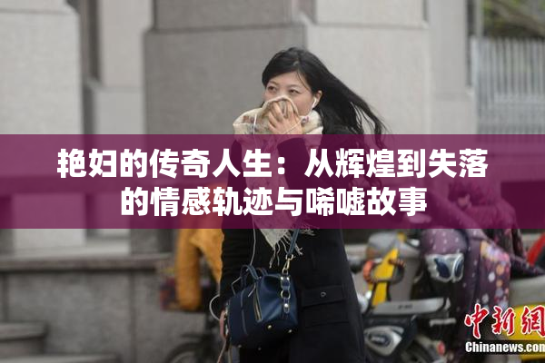 艳妇的传奇人生：从辉煌到失落的情感轨迹与唏嘘故事